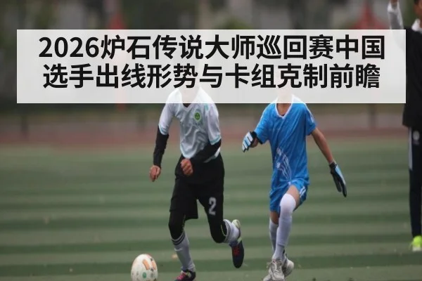 2026炉石传说大师巡回赛中国选手出线形势与卡组克制前瞻